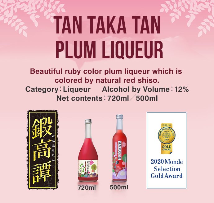 TAN TAKA TAN PLUM LIQUEUR Beautiful ruby color plum liqueur which is colored by natural red shiso. Category：Liqueur     Alcohol by Volume：12% Net contents：720ml／500ml 720ml 500ml 2020 Monde Selection Gold Award