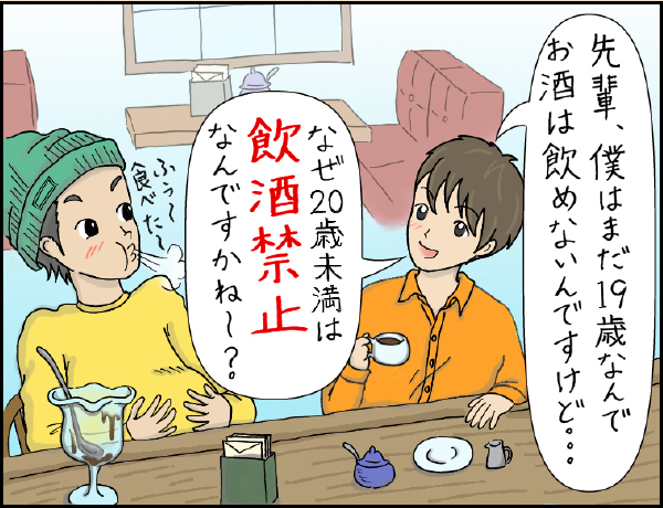 喫茶店編「なぜなの？？20歳になるまで飲酒がダメな理由」の巻、マンガ、1、後輩「先輩、僕はまだ19歳なんでお酒は飲めないんですけど…」「なぜ20歳未満は飲酒禁止なんですかね〜？」