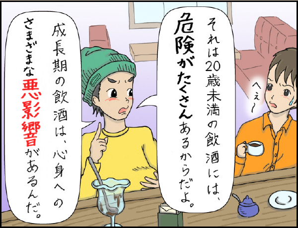 喫茶店編「なぜなの？？20歳になるまで飲酒がダメな理由」の巻、マンガ、2、先輩「それは20歳未満の飲酒には危険がたくさんあるからだよ。」「成長期の飲酒には、心身へのさまざまな悪影響があるんだ。」後輩「へぇ〜」