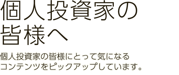 個人投資家の皆様へ　個人投資家の皆様にとって気になるコンテンツをピックアップしています。