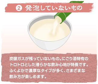 (2)発泡していないもの 炭酸ガスが残っていないもの。にごり酒特有のトロトロとした滑らかな飲み心地が特長です。ふくよかで濃厚なタイプが多く、さまざまな飲み方が楽しめます。