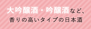 大吟醸酒・吟醸酒など、香りの高いタイプの日本酒