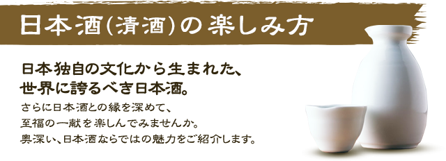 日本酒（清酒）の楽しみ方 日本独自の文化から生まれた、世界に誇るべき日本酒。さらに日本酒との縁を深めて、至福の一献を楽しんでみませんか。奥深い、日本酒ならではの魅力をご紹介します。